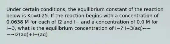 Under certain conditions, the equilibrium constant of the reaction below is Kc=0.25. If the reaction begins with a concentration of 0.0638 M for each of I2 and I− and a concentration of 0.0 M for I−3, what is the equilibrium concentration of I−? I−3(aq)↽−−⇀I2(aq)+I−(aq)