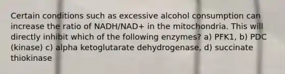 Certain conditions such as excessive alcohol consumption can increase the ratio of NADH/NAD+ in the mitochondria. This will directly inhibit which of the following enzymes? a) PFK1, b) PDC (kinase) c) alpha ketoglutarate dehydrogenase, d) succinate thiokinase