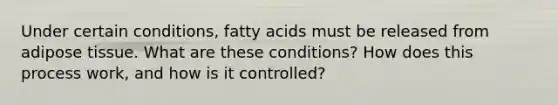 Under certain conditions, fatty acids must be released from adipose tissue. What are these conditions? How does this process work, and how is it controlled?