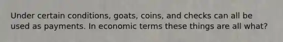 Under certain conditions, goats, coins, and checks can all be used as payments. In economic terms these things are all what?