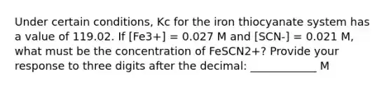 Under certain conditions, Kc for the iron thiocyanate system has a value of 119.02. If [Fe3+] = 0.027 M and [SCN-] = 0.021 M, what must be the concentration of FeSCN2+? Provide your response to three digits after the decimal: ____________ M