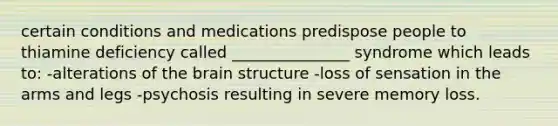 certain conditions and medications predispose people to thiamine deficiency called _______________ syndrome which leads to: -alterations of the brain structure -loss of sensation in the arms and legs -psychosis resulting in severe memory loss.