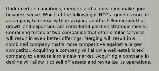 Under certain conditions, mergers and acquisitions make good business sense. Which of the following is NOT a good reason for a company to merge with or acquire another? Remember that growth and expansion are considered positive strategic moves. Combining forces of two companies that offer similar services will result in even better offerings. Merging will result in a combined company that's more competitive against a larger competitor. Acquiring a company will allow a well-established company to venture into a new market. Acquiring a company in decline will allow it to sell off assets and revitalize its operations.