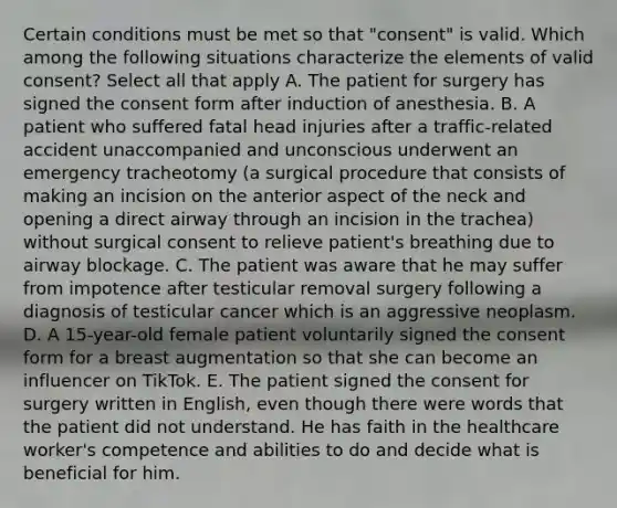 Certain conditions must be met so that "consent" is valid. Which among the following situations characterize the elements of valid consent? Select all that apply A. The patient for surgery has signed the consent form after induction of anesthesia. B. A patient who suffered fatal head injuries after a traffic-related accident unaccompanied and unconscious underwent an emergency tracheotomy (a surgical procedure that consists of making an incision on the anterior aspect of the neck and opening a direct airway through an incision in the trachea) without surgical consent to relieve patient's breathing due to airway blockage. C. The patient was aware that he may suffer from impotence after testicular removal surgery following a diagnosis of testicular cancer which is an aggressive neoplasm. D. A 15-year-old female patient voluntarily signed the consent form for a breast augmentation so that she can become an influencer on TikTok. E. The patient signed the consent for surgery written in English, even though there were words that the patient did not understand. He has faith in the healthcare worker's competence and abilities to do and decide what is beneficial for him.