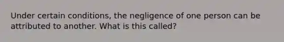 Under certain conditions, the negligence of one person can be attributed to another. What is this called?