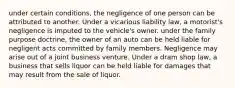 under certain conditions, the negligence of one person can be attributed to another. Under a vicarious liability law, a motorist's negligence is imputed to the vehicle's owner. under the family purpose doctrine, the owner of an auto can be held liable for negligent acts committed by family members. Negligence may arise out of a joint business venture. Under a dram shop law, a business that sells liquor can be held liable for damages that may result from the sale of liquor.