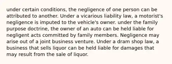 under certain conditions, the negligence of one person can be attributed to another. Under a vicarious liability law, a motorist's negligence is imputed to the vehicle's owner. under the family purpose doctrine, the owner of an auto can be held liable for negligent acts committed by family members. Negligence may arise out of a joint business venture. Under a dram shop law, a business that sells liquor can be held liable for damages that may result from the sale of liquor.