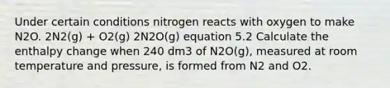 Under certain conditions nitrogen reacts with oxygen to make N2O. 2N2(g) + O2(g) 2N2O(g) equation 5.2 Calculate the enthalpy change when 240 dm3 of N2O(g), measured at room temperature and pressure, is formed from N2 and O2.