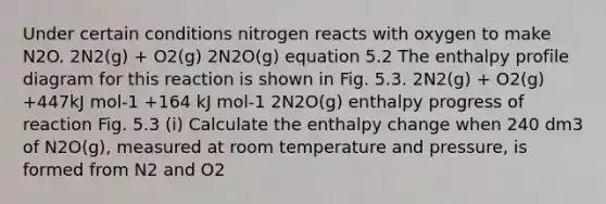 Under certain conditions nitrogen reacts with oxygen to make N2O. 2N2(g) + O2(g) 2N2O(g) equation 5.2 The enthalpy profile diagram for this reaction is shown in Fig. 5.3. 2N2(g) + O2(g) +447kJ mol-1 +164 kJ mol-1 2N2O(g) enthalpy progress of reaction Fig. 5.3 (i) Calculate the enthalpy change when 240 dm3 of N2O(g), measured at room temperature and pressure, is formed from N2 and O2