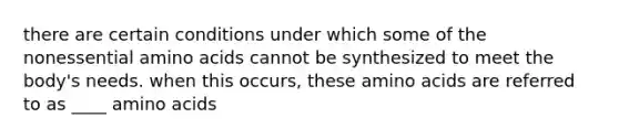 there are certain conditions under which some of the nonessential <a href='https://www.questionai.com/knowledge/k9gb720LCl-amino-acids' class='anchor-knowledge'>amino acids</a> cannot be synthesized to meet the body's needs. when this occurs, these amino acids are referred to as ____ amino acids