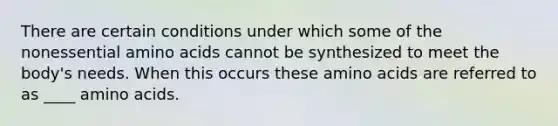 There are certain conditions under which some of the nonessential amino acids cannot be synthesized to meet the body's needs. When this occurs these amino acids are referred to as ____ amino acids.