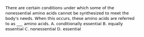 There are certain conditions under which some of the nonessential amino acids cannot be synthesized to meet the body's needs. When this occurs, these amino acids are referred to as ___ amino acids. A. conditionally essential B. equally essential C. nonessential D. essential