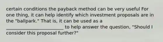 certain conditions the payback method can be very useful For one thing, it can help identify which investment proposals are in the "ballpark." That is, it can be used as a _________________________ to help answer the question, "Should I consider this proposal further?"