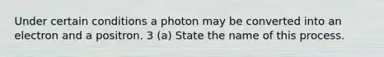 Under certain conditions a photon may be converted into an electron and a positron. 3 (a) State the name of this process.