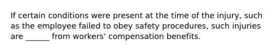 If certain conditions were present at the time of the injury, such as the employee failed to obey safety procedures, such injuries are ______ from workers' compensation benefits.