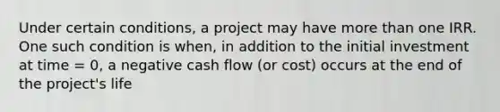 Under certain conditions, a project may have more than one IRR. One such condition is when, in addition to the initial investment at time = 0, a negative cash flow (or cost) occurs at the end of the project's life