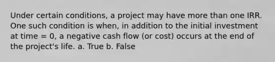 Under certain conditions, a project may have more than one IRR. One such condition is when, in addition to the initial investment at time = 0, a negative cash flow (or cost) occurs at the end of the project's life. a. True b. False