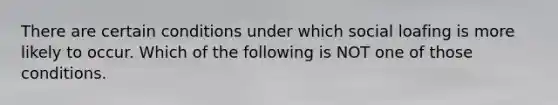 There are certain conditions under which social loafing is more likely to occur. Which of the following is NOT one of those conditions.