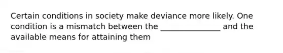 Certain conditions in society make deviance more likely. One condition is a mismatch between the _______________ and the available means for attaining them