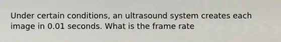 Under certain conditions, an ultrasound system creates each image in 0.01 seconds. What is the frame rate