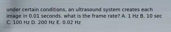 under certain conditions, an ultrasound system creates each image in 0.01 seconds. what is the frame rate? A. 1 Hz B. 10 sec C. 100 Hz D. 200 Hz E. 0.02 Hz