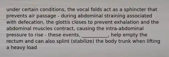 under certain conditions, the vocal folds act as a sphincter that prevents air passage - during abdominal straining associated with defecation, the glottis closes to prevent exhalation and the abdominal muscles contract, causing the intra-abdominal pressure to rise - these events, ___________, help empty the rectum and can also splint (stabilize) the body trunk when lifting a heavy load