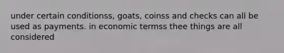 under certain conditionss, goats, coinss and checks can all be used as payments. in economic termss thee things are all considered