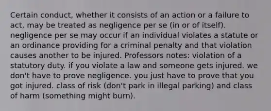 Certain conduct, whether it consists of an action or a failure to act, may be treated as negligence per se (in or of itself). negligence per se may occur if an individual violates a statute or an ordinance providing for a criminal penalty and that violation causes another to be injured. Professors notes: violation of a statutory duty. if you violate a law and someone gets injured. we don't have to prove negligence. you just have to prove that you got injured. class of risk (don't park in illegal parking) and class of harm (something might burn).