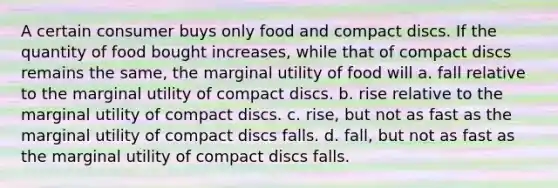 A certain consumer buys only food and compact discs. If the quantity of food bought increases, while that of compact discs remains the same, the marginal utility of food will a. fall relative to the marginal utility of compact discs. b. rise relative to the marginal utility of compact discs. c. rise, but not as fast as the marginal utility of compact discs falls. d. fall, but not as fast as the marginal utility of compact discs falls.