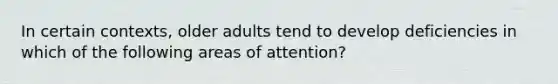 In certain contexts, older adults tend to develop deficiencies in which of the following areas of attention?