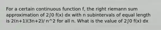 For a certain continuous function f, the right riemann sum approximation of 2∫0 f(x) dx with n subintervals of equal length is 2(n+1)(3n+2)/ n^2 for all n. What is the value of 2∫0 f(x) dx