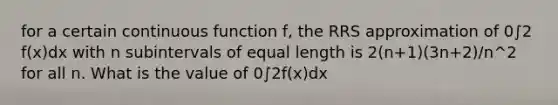 for a certain continuous function f, the RRS approximation of 0∫2 f(x)dx with n subintervals of equal length is 2(n+1)(3n+2)/n^2 for all n. What is the value of 0∫2f(x)dx