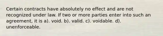 Certain contracts have absolutely no effect and are not recognized under law. If two or more parties enter into such an agreement, it is a). void. b). valid. c). voidable. d). unenforceable.