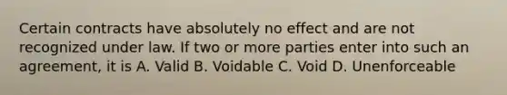 Certain contracts have absolutely no effect and are not recognized under law. If two or more parties enter into such an agreement, it is A. Valid B. Voidable C. Void D. Unenforceable