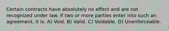 Certain contracts have absolutely no effect and are not recognized under law. If two or more parties enter into such an agreement, it is: A) Void. B) Valid. C) Voidable. D) Unenforceable.