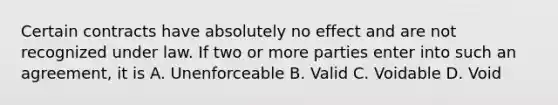 Certain contracts have absolutely no effect and are not recognized under law. If two or more parties enter into such an agreement, it is A. Unenforceable B. Valid C. Voidable D. Void