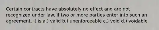 Certain contracts have absolutely no effect and are not recognized under law. If two or more parties enter into such an agreement, it is a.) valid b.) unenforceable c.) void d.) voidable