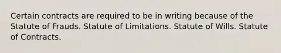 Certain contracts are required to be in writing because of the Statute of Frauds. Statute of Limitations. Statute of Wills. Statute of Contracts.