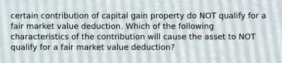 certain contribution of capital gain property do NOT qualify for a fair market value deduction. Which of the following characteristics of the contribution will cause the asset to NOT qualify for a fair market value deduction?