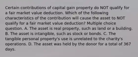 Certain contributions of capital gain property do NOT qualify for a fair market value deduction. Which of the following characteristics of the contribution will cause the asset to NOT qualify for a fair market value deduction? Multiple choice question. A. The asset is real property, such as land or a building. B. The asset is intangible, such as stock or bonds. C. The tangible personal property's use is unrelated to the charity's operations. D. The asset was held by the donor for a total of 367 days.