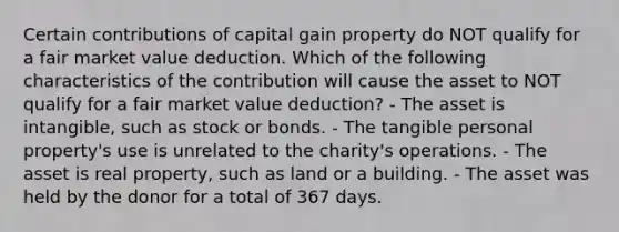 Certain contributions of capital gain property do NOT qualify for a fair market value deduction. Which of the following characteristics of the contribution will cause the asset to NOT qualify for a fair market value deduction? - The asset is intangible, such as stock or bonds. - The tangible personal property's use is unrelated to the charity's operations. - The asset is real property, such as land or a building. - The asset was held by the donor for a total of 367 days.