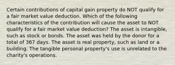 Certain contributions of capital gain property do NOT qualify for a fair market value deduction. Which of the following characteristics of the contribution will cause the asset to NOT qualify for a fair market value deduction? The asset is intangible, such as stock or bonds. The asset was held by the donor for a total of 367 days. The asset is real property, such as land or a building. The tangible personal property's use is unrelated to the charity's operations.