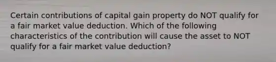 Certain contributions of capital gain property do NOT qualify for a fair market value deduction. Which of the following characteristics of the contribution will cause the asset to NOT qualify for a fair market value deduction?