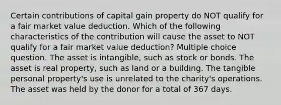 Certain contributions of capital gain property do NOT qualify for a fair market value deduction. Which of the following characteristics of the contribution will cause the asset to NOT qualify for a fair market value deduction? Multiple choice question. The asset is intangible, such as stock or bonds. The asset is real property, such as land or a building. The tangible personal property's use is unrelated to the charity's operations. The asset was held by the donor for a total of 367 days.