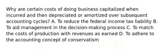 Why are certain costs of doing business capitalized when incurred and then depreciated or amortized over subsequent accounting cycles? A. To reduce the federal income tax liability B. To aid management in the decision-making process C. To match the costs of production with revenues as earned D. To adhere to the accounting concept of conservatism