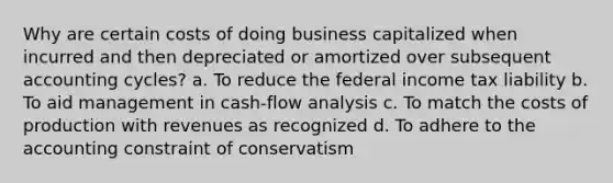 Why are certain costs of doing business capitalized when incurred and then depreciated or amortized over subsequent accounting cycles? a. To reduce the federal income tax liability b. To aid management in cash-flow analysis c. To match the costs of production with revenues as recognized d. To adhere to the accounting constraint of conservatism