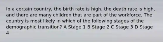 In a certain country, the birth rate is high, the death rate is high, and there are many children that are part of the workforce. The country is most likely in which of the following stages of the demographic transition? A Stage 1 B Stage 2 C Stage 3 D Stage 4