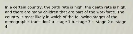 In a certain country, the birth rate is high, the death rate is high, and there are many children that are part of the workforce. The country is most likely in which of the following stages of the demographic transition? a. stage 1 b. stage 3 c. stage 2 d. stage 4