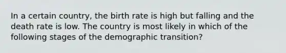 In a certain country, the birth rate is high but falling and the death rate is low. The country is most likely in which of the following stages of the demographic transition?