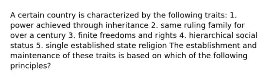 A certain country is characterized by the following traits: 1. power achieved through inheritance 2. same ruling family for over a century 3. finite freedoms and rights 4. hierarchical social status 5. single established state religion The establishment and maintenance of these traits is based on which of the following principles?